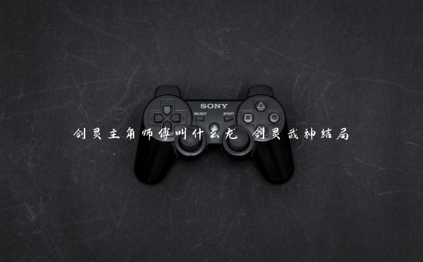 剑灵主角师傅叫什么龙 剑灵武神结局 剑灵主角师傅叫什么龙 剑灵武神结局