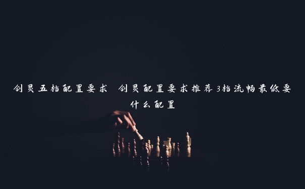 剑灵五档配置要求 剑灵配置要求推荐3档流畅最低要什么配置 剑灵五档配置要求 剑灵配置要求推荐3档流畅最低要什么配置