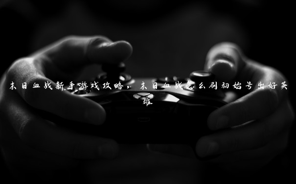 末日血战新手游戏攻略,末日血战怎么刷初始号出好英雄 末日血战新手游戏攻略,末日血战怎么刷初始号出好英雄