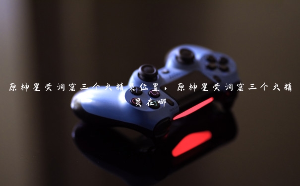 原神星荧洞窟三个火精灵位置,原神星荧洞窟三个火精灵在哪 原神星荧洞窟三个火精灵位置,原神星荧洞窟三个火精灵在哪
