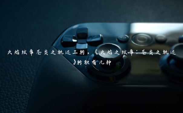 火焰纹章苍炎之轨迹三转,《火焰之纹章:苍炎之轨迹》转职有几种 火焰纹章苍炎之轨迹三转,《火焰之纹章:苍炎之轨迹》转职有几种