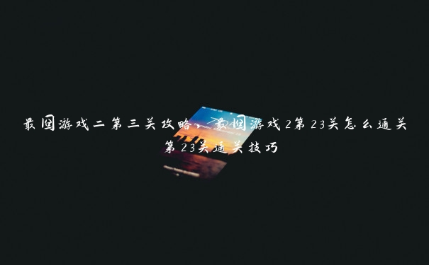 最囧游戏二第三关攻略,最囧游戏2第23关怎么通关 第23关通关技巧 最囧游戏二第三关攻略,最囧游戏2第23关怎么通关 第23关通关技巧