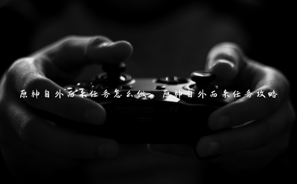 原神自外而来任务怎么做,原神自外而来任务攻略 原神自外而来任务怎么做,原神自外而来任务攻略