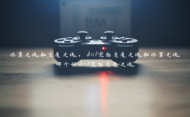 冰翼之魂和炎魔之魂，dnf宠物炎魔之魂和冰翼之魂哪个好dnf宠物炎魔之魂