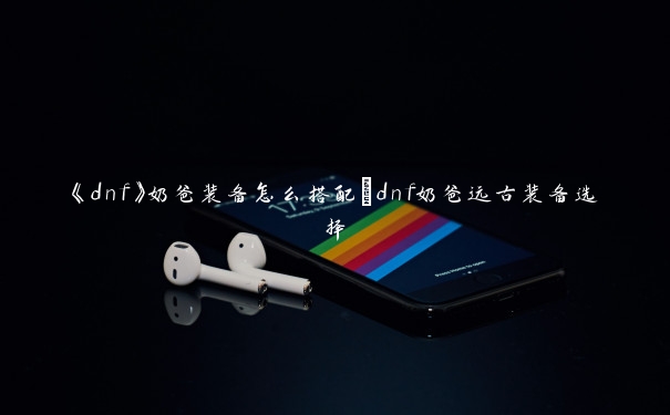 《dnf》奶爸装备怎么搭配_dnf奶爸远古装备选择 《dnf》奶爸装备怎么搭配_dnf奶爸远古装备选择