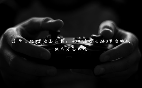 造梦西游3罗宣怎么打，4399造梦西游3罗宣的烈狱火海怎么过