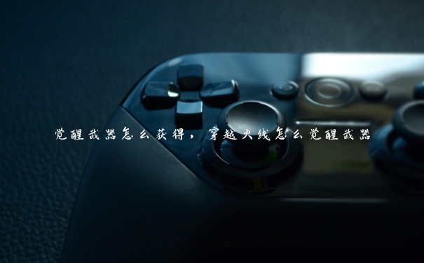 觉醒武器怎么获得,穿越火线怎么觉醒武器 觉醒武器怎么获得,穿越火线怎么觉醒武器