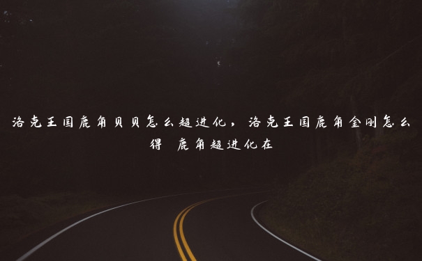 洛克王国鹿角贝贝怎么超进化，洛克王国鹿角金刚怎么得 鹿角超进化在
