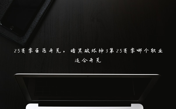 25赛季巫医开荒,暗黑破坏神3第25赛季哪个职业适合开荒 25赛季巫医开荒,暗黑破坏神3第25赛季哪个职业适合开荒