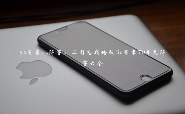 s6赛季t0阵容,三国志战略版S6赛季T0开荒阵容大全 s6赛季t0阵容,三国志战略版S6赛季T0开荒阵容大全