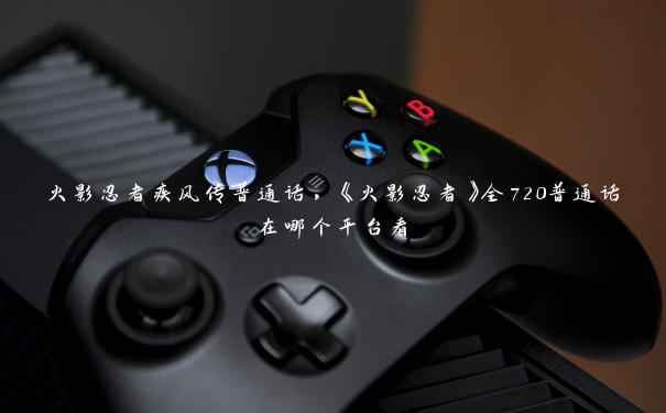 火影忍者疾风传普通话,《火影忍者》全720普通话在哪个平台看 火影忍者疾风传普通话,《火影忍者》全720普通话在哪个平台看