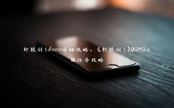 轩辕剑5domo详细攻略，《轩辕剑5》DOMO小组任务攻略