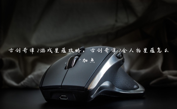 古剑奇谭2游戏星蕴攻略,古剑奇谭2全人物星蕴怎么加点 古剑奇谭2游戏星蕴攻略,古剑奇谭2全人物星蕴怎么加点