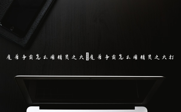 魔兽争霸怎么用精灵之火　魔兽争霸怎么用精灵之火打