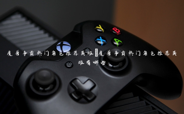 魔兽争霸热门角色推荐英雄 魔兽争霸热门角色推荐英雄有哪些 魔兽争霸热门角色推荐英雄 魔兽争霸热门角色推荐英雄有哪些